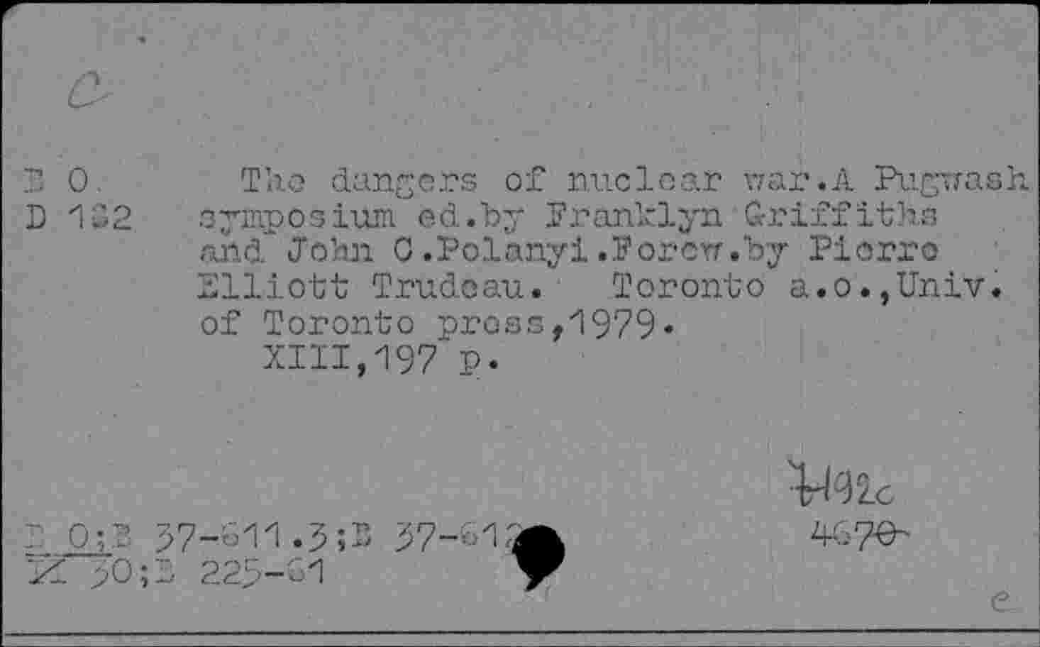 ﻿?» 0.
D 1S2
The dangers of nuclear war.A Pugwash, symposium ed.by Pranklyn Griffiths and John 0 .Polanyi .P or err .by Piorro Elliott Trudoau. Toronto a.o.,Univ, of Toronto prose,1979«
XIII,197 p.
P<32.c
~ 0;T 97-o11.5;5 K >0;l 22S-G1
4G 7^